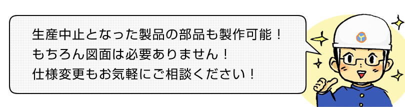 生産中止となった製品の部品も製作可能！もちろん図面は必要ありません！仕様変更もお気軽にご相談ください！