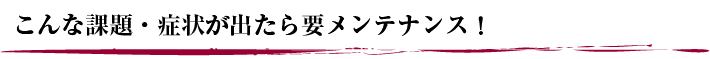 こんな課題・症状が出たら要メンテナンス！