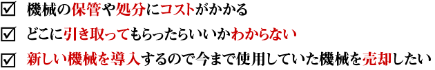 機械の保管や処分にコストがかかる。どこに引き取ってもらったらいいかわからない。新しい機械を導入するので今まで使用していた機械を売却したい。