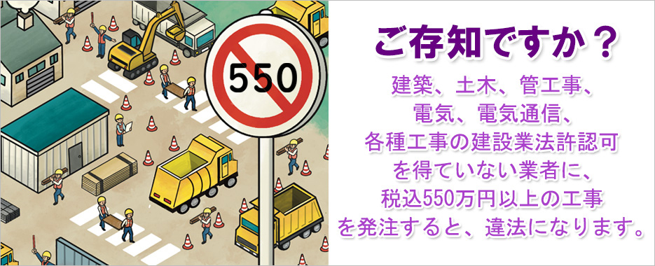 ご存知ですか？建築、土木、管工事、電気、電気通信、各種工事の建設業法許認可を得ていない業者に、税込550万円以上の工事を発注すると、違法になります。